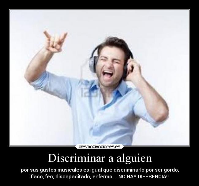 Discriminar a alguien - por sus gustos musicales es igual que discriminarlo por ser gordo,
flaco, feo, discapacitado, enfermo.... NO HAY DIFERENCIA!!