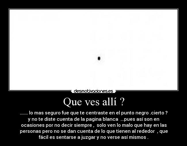 Que ves allí ? - ....... lo mas seguro fue que te centraste en el punto negro .cierto ?
y no te diste cuenta de la pagina blanca  ...pues así son en
ocasiones por no decir siempre ,  solo ven lo malo que hay en las
personas pero no se dan cuenta de lo que tienen al rededor  , que
fácil es sentarse a juzgar y no verse así mismos .