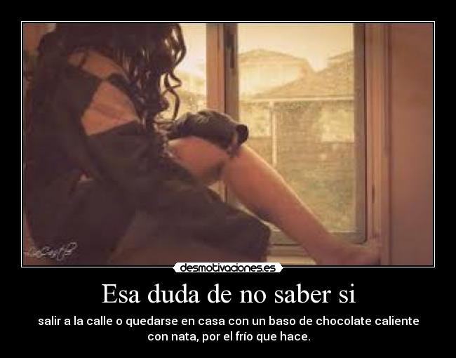 Esa duda de no saber si - salir a la calle o quedarse en casa con un baso de chocolate caliente
con nata, por el frío que hace.