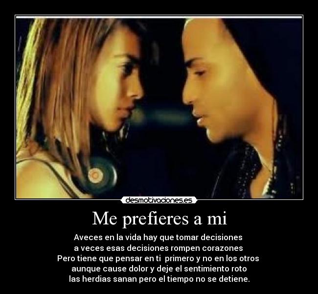 Me prefieres a mi - Aveces en la vida hay que tomar decisiones 
a veces esas decisiones rompen corazones 
Pero tiene que pensar en ti  primero y no en los otros 
 aunque cause dolor y deje el sentimiento roto 
las herdias sanan pero el tiempo no se detiene.