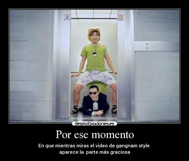 Por ese momento - En que mientras miras el video de gangnam style
aparece la parte más graciosa