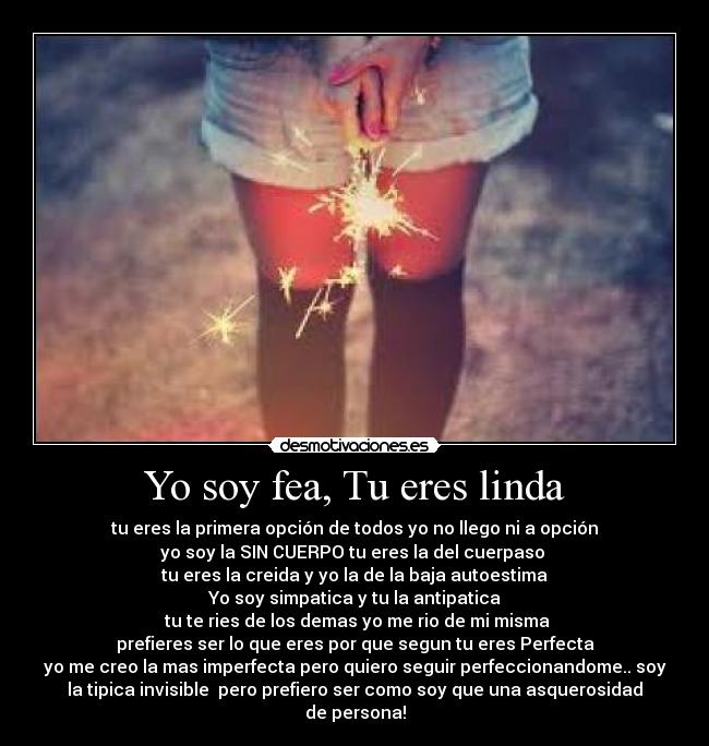 Yo soy fea, Tu eres linda - tu eres la primera opción de todos yo no llego ni a opción
yo soy la SIN CUERPO tu eres la del cuerpaso
tu eres la creida y yo la de la baja autoestima
Yo soy simpatica y tu la antipatica
tu te ries de los demas yo me rio de mi misma
prefieres ser lo que eres por que segun tu eres Perfecta
yo me creo la mas imperfecta pero quiero seguir perfeccionandome.. soy
la tipica invisible pero prefiero ser como soy que una asquerosidad
de persona!