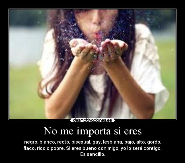 No me importa si eres - negro, blanco, recto, bisexual, gay, lesbiana, bajo, alto, gordo,
flaco, rico o pobre. Si eres bueno con migo, yo lo seré contigo.
Es sencillo.
