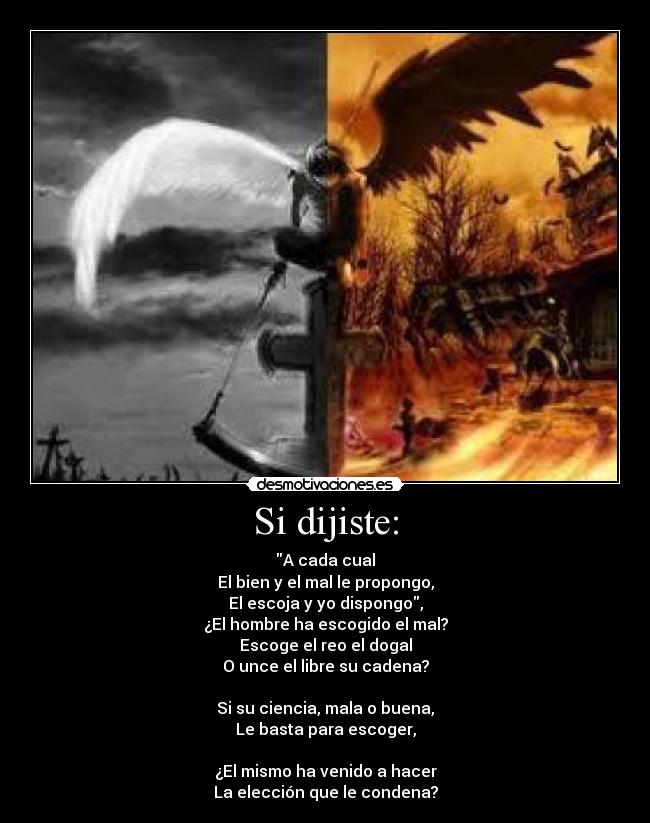 Si dijiste: - A cada cual
El bien y el mal le propongo,
El escoja y yo dispongo,
¿El hombre ha escogido el mal?
Escoge el reo el dogal
O unce el libre su cadena?
Si su ciencia, mala o buena,
Le basta para escoger,
¿El mismo ha venido a hacer
La elección que le condena?
