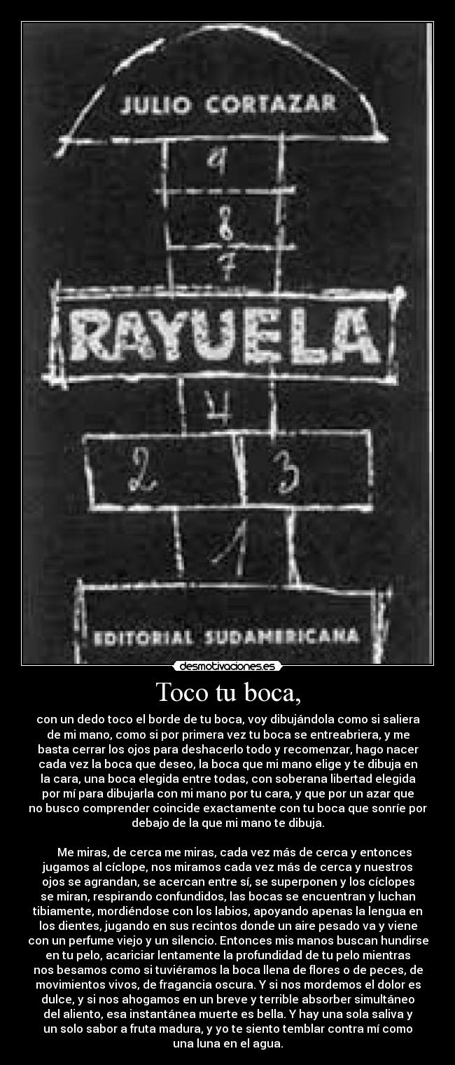 Toco tu boca, - con un dedo toco el borde de tu boca, voy dibujándola como si saliera
de mi mano, como si por primera vez tu boca se entreabriera, y me
basta cerrar los ojos para deshacerlo todo y recomenzar, hago nacer
cada vez la boca que deseo, la boca que mi mano elige y te dibuja en
la cara, una boca elegida entre todas, con soberana libertad elegida
por mí para dibujarla con mi mano por tu cara, y que por un azar que
no busco comprender coincide exactamente con tu boca que sonríe por
debajo de la que mi mano te dibuja.
Me miras, de cerca me miras, cada vez más de cerca y entonces
jugamos al cíclope, nos miramos cada vez más de cerca y nuestros
ojos se agrandan, se acercan entre sí, se superponen y los cíclopes
se miran, respirando confundidos, las bocas se encuentran y luchan
tibiamente, mordiéndose con los labios, apoyando apenas la lengua en
los dientes, jugando en sus recintos donde un aire pesado va y viene
con un perfume viejo y un silencio. Entonces mis manos buscan hundirse
en tu pelo, acariciar lentamente la profundidad de tu pelo mientras
nos besamos como si tuviéramos la boca llena de flores o de peces, de
movimientos vivos, de fragancia oscura. Y si nos mordemos el dolor es
dulce, y si nos ahogamos en un breve y terrible absorber simultáneo
del aliento, esa instantánea muerte es bella. Y hay una sola saliva y
un solo sabor a fruta madura, y yo te siento temblar contra mí como
una luna en el agua.