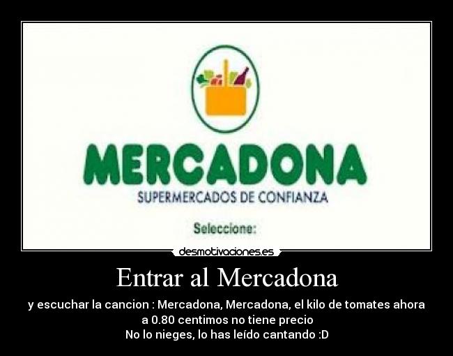 Entrar al Mercadona - y escuchar la cancion : Mercadona, Mercadona, el kilo de tomates ahora
a 0.80 centimos no tiene precio
No lo nieges, lo has leído cantando :D