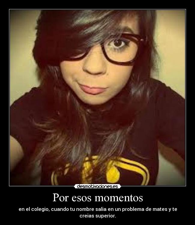 Por esos momentos - en el colegio, cuando tu nombre salia en un problema de mates y te creias superior.