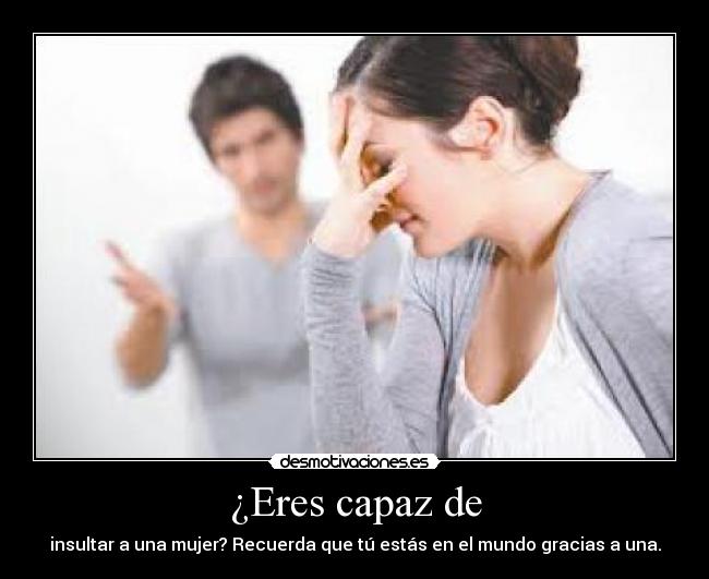 ¿Eres capaz de - insultar a una mujer? Recuerda que tú estás en el mundo gracias a una.
