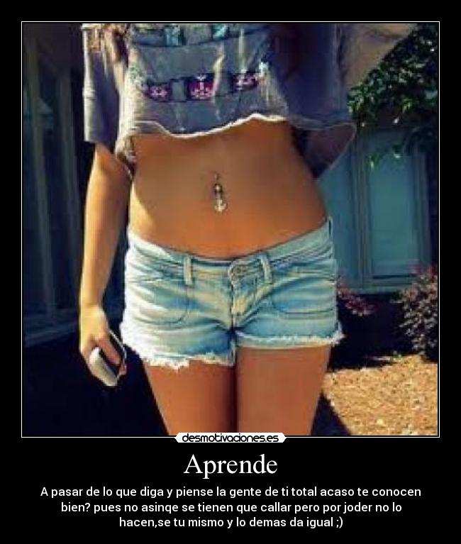 Aprende - A pasar de lo que diga y piense la gente de ti total acaso te conocen
bien? pues no asinqe se tienen que callar pero por joder no lo
hacen,se tu mismo y lo demas da igual ;)