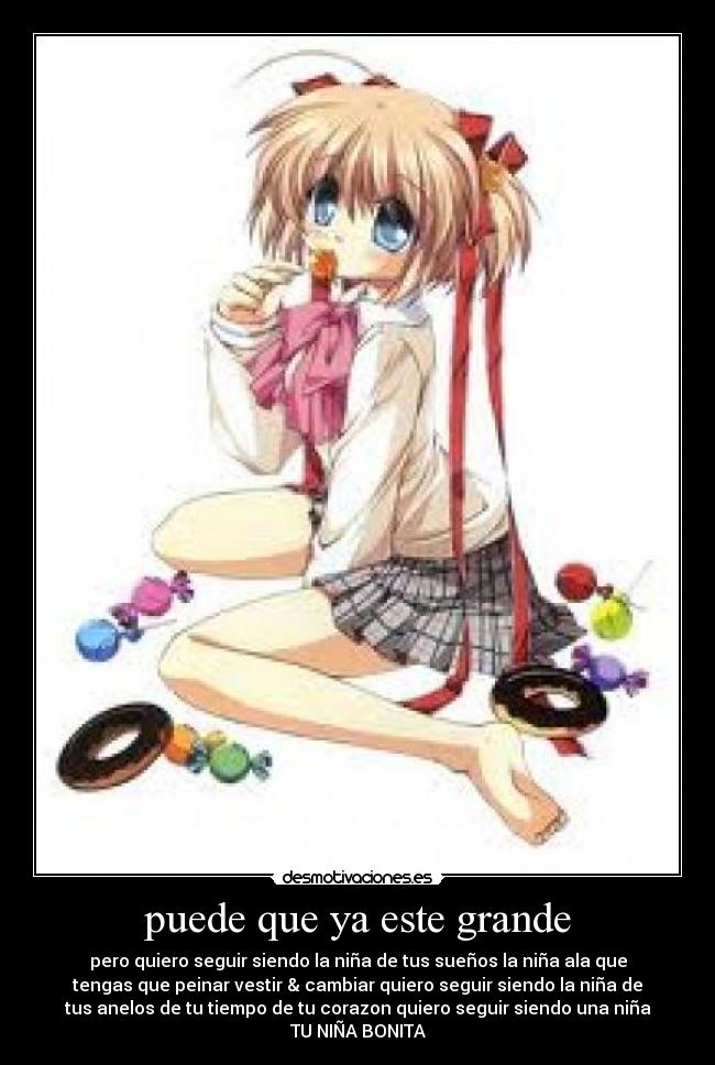 puede que ya este grande - pero quiero seguir siendo la niña de tus sueños la niña ala que
tengas que peinar vestir & cambiar quiero seguir siendo la niña de
tus anelos de tu tiempo de tu corazon quiero seguir siendo una niña
TU NIÑA BONITA