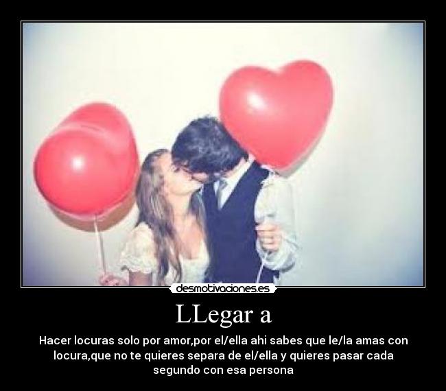 LLegar a - Hacer locuras solo por amor,por el/ella ahi sabes que le/la amas con
locura,que no te quieres separa de el/ella y quieres pasar cada
segundo con esa persona