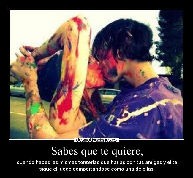 Sabes que te quiere, - cuando haces las mismas tonterias que harías con tus amigas y el te
sigue el juego comportandose como una de ellas.