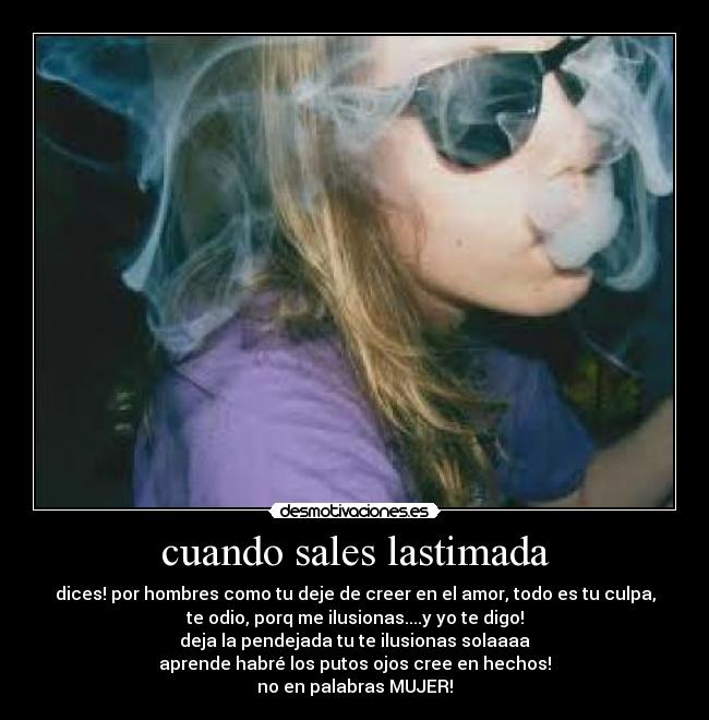 cuando sales lastimada - dices! por hombres como tu deje de creer en el amor, todo es tu culpa,
te odio, porq me ilusionas....y yo te digo!
deja la pendejada tu te ilusionas solaaaa
aprende habré los putos ojos cree en hechos!
no en palabras MUJER!