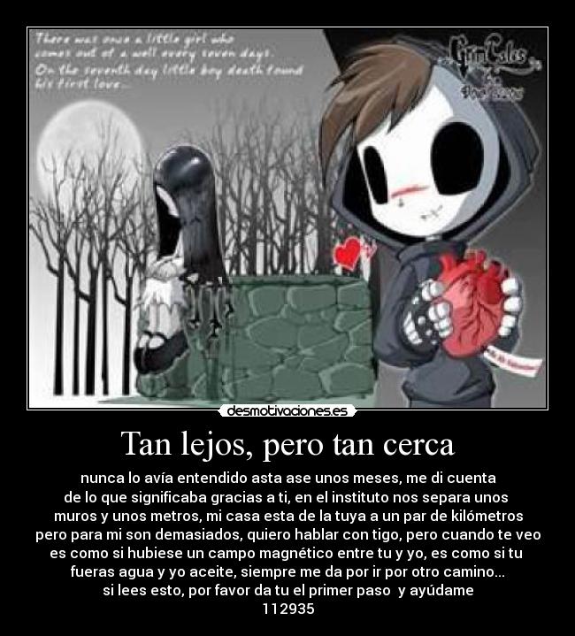 Tan lejos, pero tan cerca - nunca lo avía entendido asta ase unos meses, me di cuenta
de lo que significaba gracias a ti, en el instituto nos separa unos 
muros y unos metros, mi casa esta de la tuya a un par de kilómetros
pero para mi son demasiados, quiero hablar con tigo, pero cuando te veo
es como si hubiese un campo magnético entre tu y yo, es como si tu 
fueras agua y yo aceite, siempre me da por ir por otro camino...
si lees esto, por favor da tu el primer paso  y ayúdame
112935