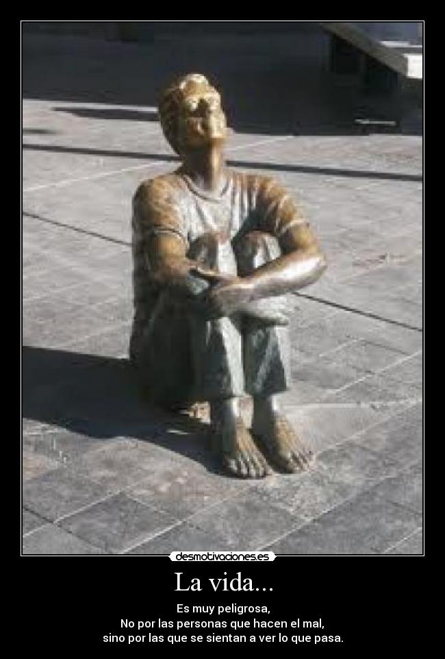 La vida... - Es muy peligrosa,
 No por las personas que hacen el mal, 
sino por las que se sientan a ver lo que pasa.