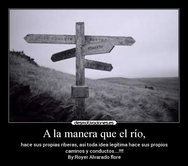A la manera que el río, - hace sus propias riberas, asi toda idea legitima hace sus propios
caminos y conductos....!!!!
By:Royer Alvarado flore
