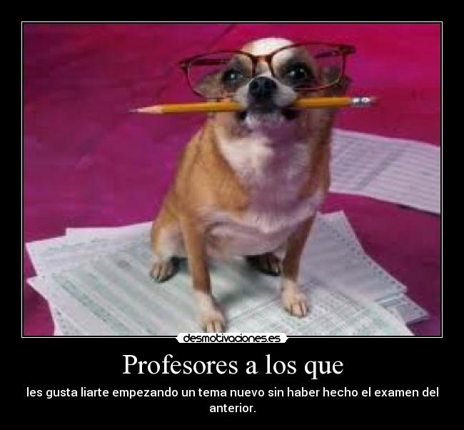 Profesores a los que - les gusta liarte empezando un tema nuevo sin haber hecho el examen del anterior.