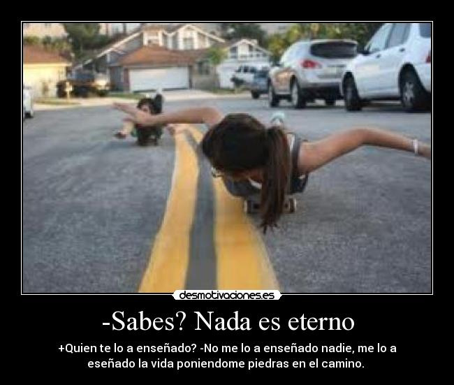 -Sabes? Nada es eterno - +Quien te lo a enseñado? -No me lo a enseñado nadie, me lo a
eseñado la vida poniendome piedras en el camino. ♥