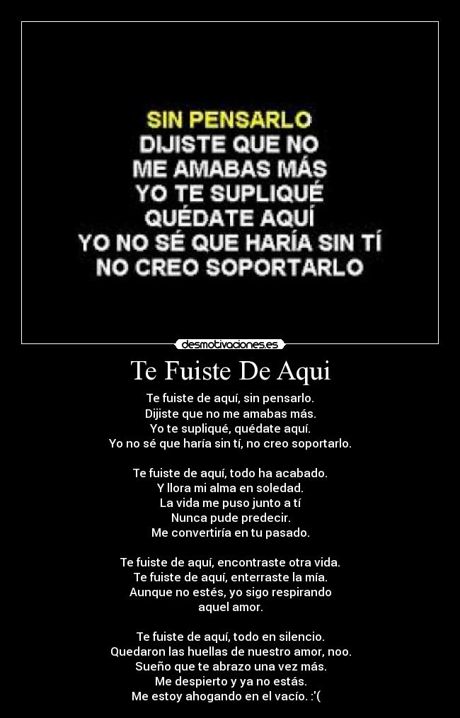 Te Fuiste De Aqui - Te fuiste de aquí, sin pensarlo.
Dijiste que no me amabas más.
Yo te supliqué, quédate aquí.
Yo no sé que haría sin tí, no creo soportarlo.

Te fuiste de aquí, todo ha acabado.
Y llora mi alma en soledad.
La vida me puso junto a tí
Nunca pude predecir.
Me convertiría en tu pasado.

Te fuiste de aquí, encontraste otra vida.
Te fuiste de aquí, enterraste la mía.
Aunque no estés, yo sigo respirando
aquel amor.

Te fuiste de aquí, todo en silencio.
Quedaron las huellas de nuestro amor, noo.
Sueño que te abrazo una vez más.
Me despierto y ya no estás.
Me estoy ahogando en el vacío. :( ♫♫♫