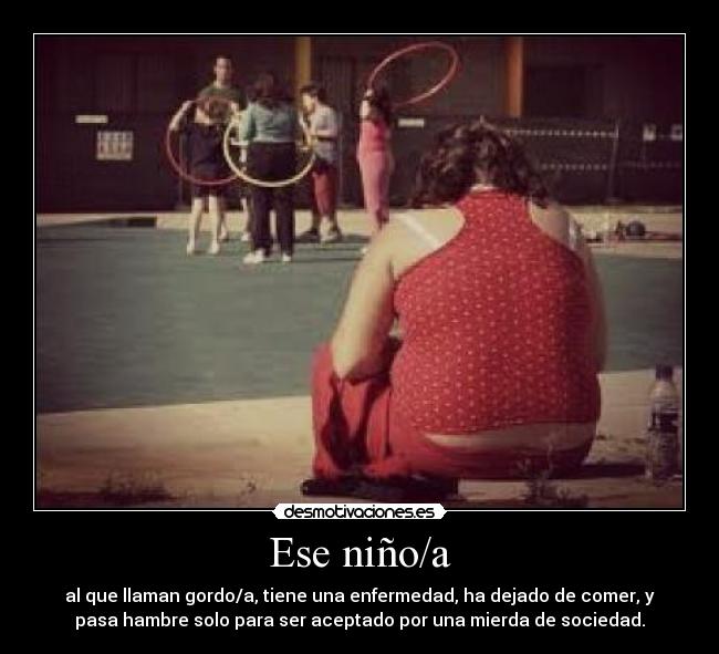 Ese niño/a - al que llaman gordo/a, tiene una enfermedad, ha dejado de comer, y
pasa hambre solo para ser aceptado por una mierda de sociedad.