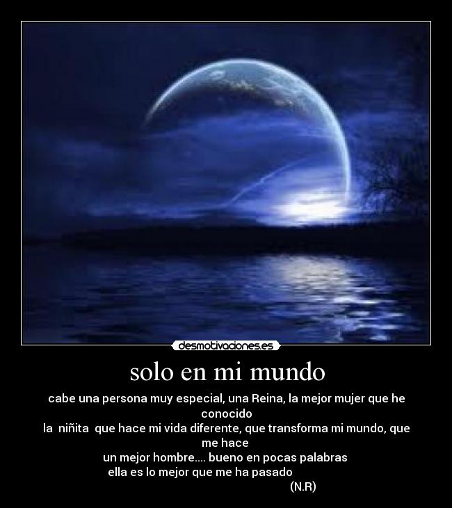 solo en mi mundo - cabe una persona muy especial, una Reina, la mejor mujer que he conocido
la niñita que hace mi vida diferente, que transforma mi mundo, que me hace
un mejor hombre.... bueno en pocas palabras
ella es lo mejor que me ha pasado
(N.R)