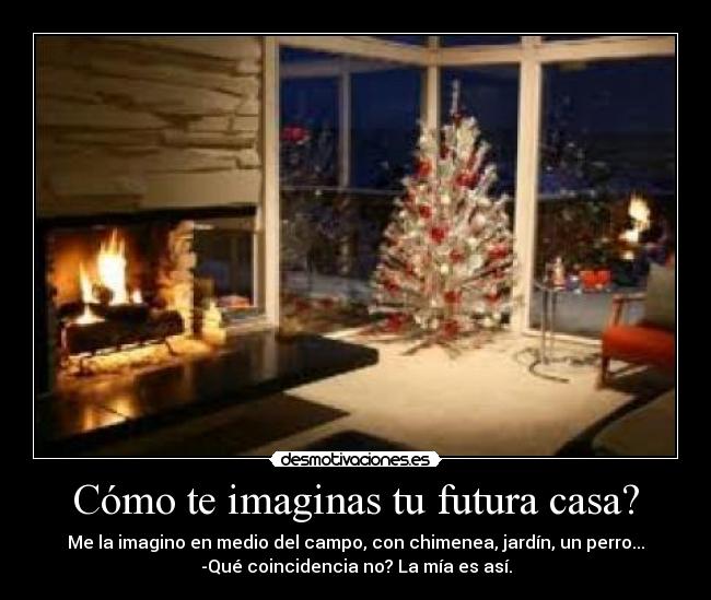 Cómo te imaginas tu futura casa? - Me la imagino en medio del campo, con chimenea, jardín, un perro...
-Qué coincidencia no? La mía es así.