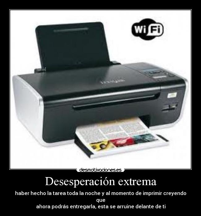 Desesperación extrema - haber hecho la tarea toda la noche y al momento de imprimir creyendo que
ahora podrás entregarla, esta se arruine delante de ti