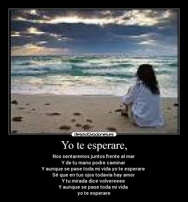 Yo te esperare, - Nos sentaremos juntos frente al mar
Y de tu mano podre caminar
Y aunque se pase toda mi vida yo te esperare
Sé que en tus ojos todavía hay amor
Y tu mirada dice volvereeee
Y aunque se pase toda mi vida
yo te esperare♥
