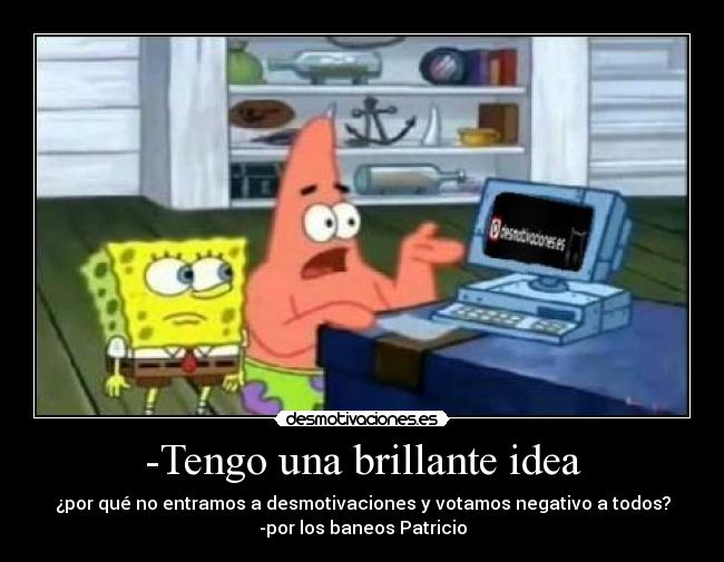 -Tengo una brillante idea - ¿por qué no entramos a desmotivaciones y votamos negativo a todos?
-por los baneos Patricio