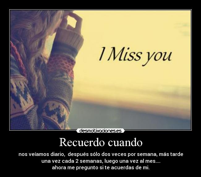 Recuerdo cuando - nos veíamos diario,  después sólo dos veces por semana, más tarde
una vez cada 2 semanas, luego una vez al mes....
ahora me pregunto si te acuerdas de mi.