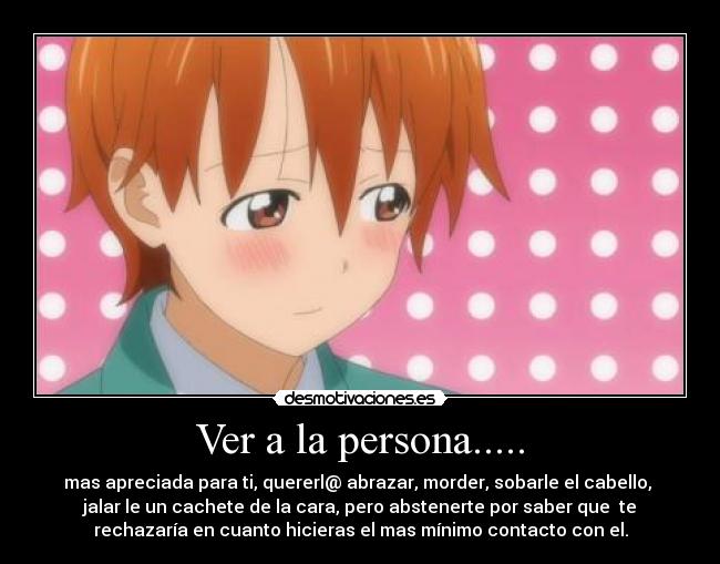 Ver a la persona..... - mas apreciada para ti, quererl@ abrazar, morder, sobarle el cabello,
jalar le un cachete de la cara, pero abstenerte por saber que te
rechazaría en cuanto hicieras el mas mínimo contacto con el.