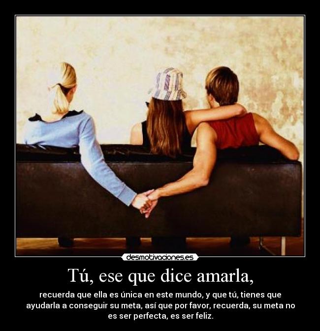Tú, ese que dice amarla, - recuerda que ella es única en este mundo, y que tú, tienes que
ayudarla a conseguir su meta, así que por favor, recuerda, su meta no
es ser perfecta, es ser feliz.