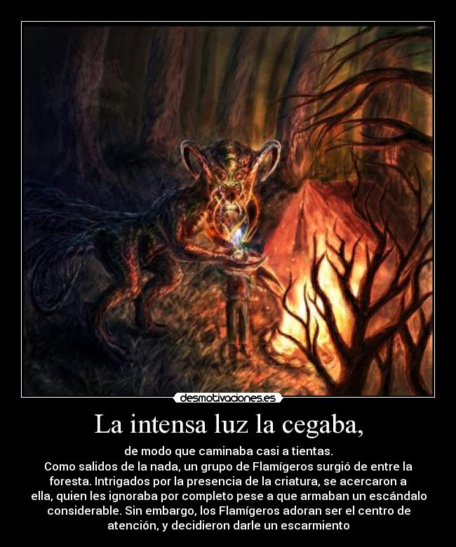 La intensa luz la cegaba, - de modo que caminaba casi a tientas.
Como salidos de la nada, un grupo de Flamígeros surgió de entre la
foresta. Intrigados por la presencia de la criatura, se acercaron a
ella, quien les ignoraba por completo pese a que armaban un escándalo
considerable. Sin embargo, los Flamígeros adoran ser el centro de
atención, y decidieron darle un escarmiento