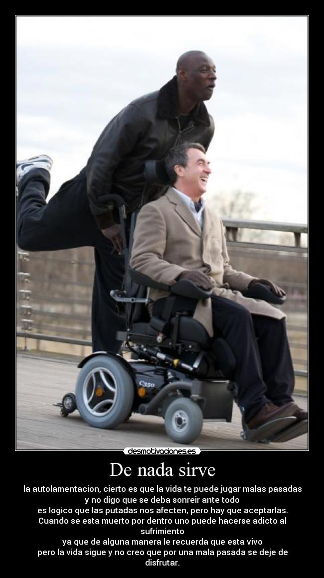 De nada sirve - la autolamentacion, cierto es que la vida te puede jugar malas pasadas
y no digo que se deba sonreir ante todo
es logico que las putadas nos afecten, pero hay que aceptarlas.
Cuando se esta muerto por dentro uno puede hacerse adicto al sufrimiento
ya que de alguna manera le recuerda que esta vivo
pero la vida sigue y no creo que por una mala pasada se deje de disfrutar.