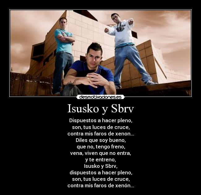 Isusko y Sbrv - Dispuestos a hacer pleno,
son, tus luces de cruce,
contra mis faros de xenon...
Diles que soy bueno,
que no, tengo freno,
vena, viven que no entra,
y te entreno,
Isusko y Sbrv,
dispuestos a hacer pleno,
son, tus luces de cruce,
contra mis faros de xenón...