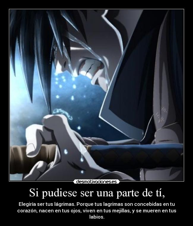 Si pudiese ser una parte de tí, - Elegiría ser tus lágrimas. Porque tus lagrimas son concebidas en tu
corazón, nacen en tus ojos, viven en tus mejillas, y se mueren en tus
labios.