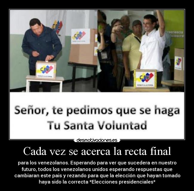 Cada vez se acerca la recta final - para los venezolanos. Esperando para ver que sucedera en nuestro
futuro, todos los venezolanos unidos esperando respuestas que
cambiaran este pais y rezando para que la elección que hayan tomado
haya sido la correcta *Elecciones presidenciales*