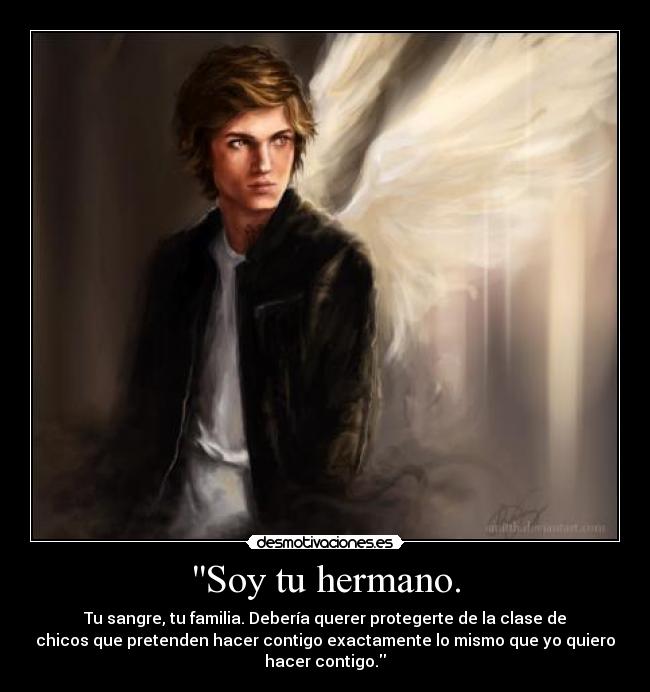 Soy tu hermano. - Tu sangre, tu familia. Debería querer protegerte de la clase de
chicos que pretenden hacer contigo exactamente lo mismo que yo quiero
hacer contigo.