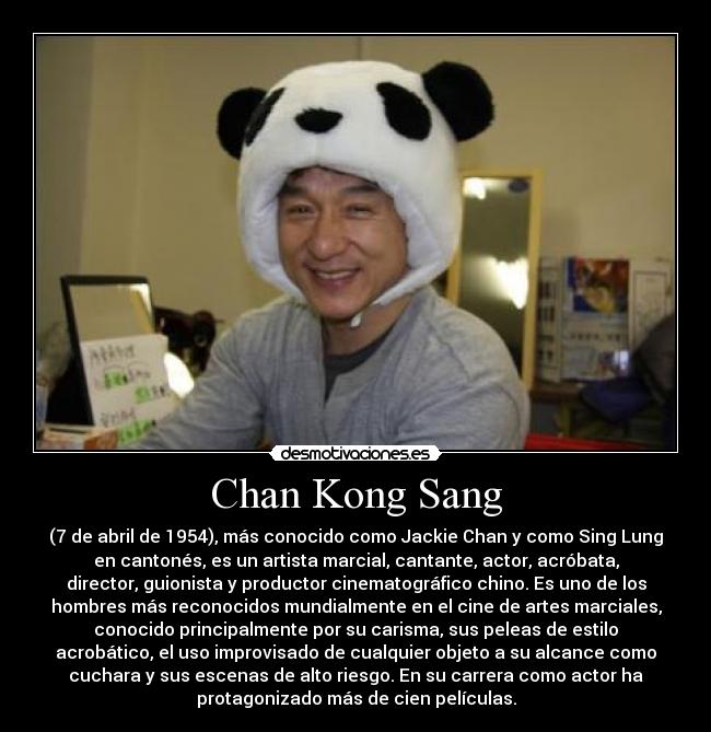 Chan Kong Sang - (7 de abril de 1954), más conocido como Jackie Chan y como Sing Lung
en cantonés, es un artista marcial, cantante, actor, acróbata,
director, guionista y productor cinematográfico chino. Es uno de los
hombres más reconocidos mundialmente en el cine de artes marciales,
conocido principalmente por su carisma, sus peleas de estilo
acrobático, el uso improvisado de cualquier objeto a su alcance como
cuchara y sus escenas de alto riesgo. En su carrera como actor ha
protagonizado más de cien películas.