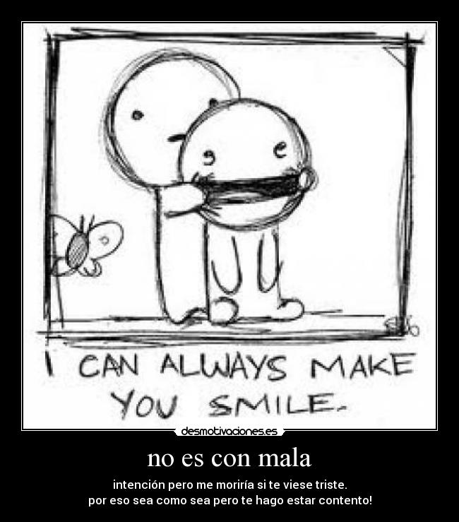 no es con mala - intención pero me moriría si te viese triste.
por eso sea como sea pero te hago estar contento!