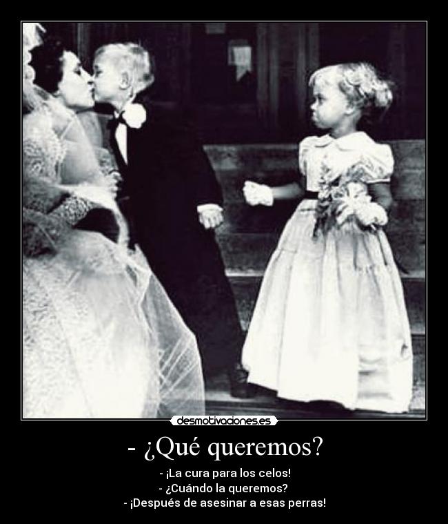 - ¿Qué queremos? - - ¡La cura para los celos!
- ¿Cuándo la queremos? 
- ¡Después de asesinar a esas perras!