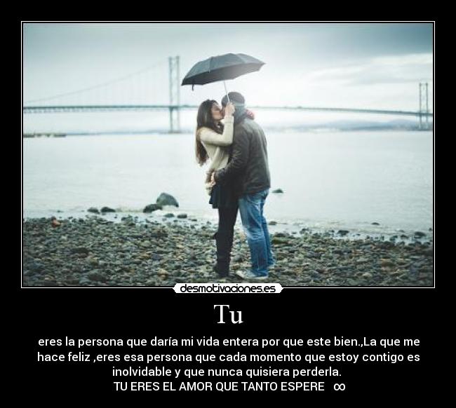Tu - eres la persona que daría mi vida entera por que este bien.,La que me
hace feliz ,eres esa persona que cada momento que estoy contigo es
inolvidable y que nunca quisiera perderla.
TU ERES EL AMOR QUE TANTO ESPERE ♥∞