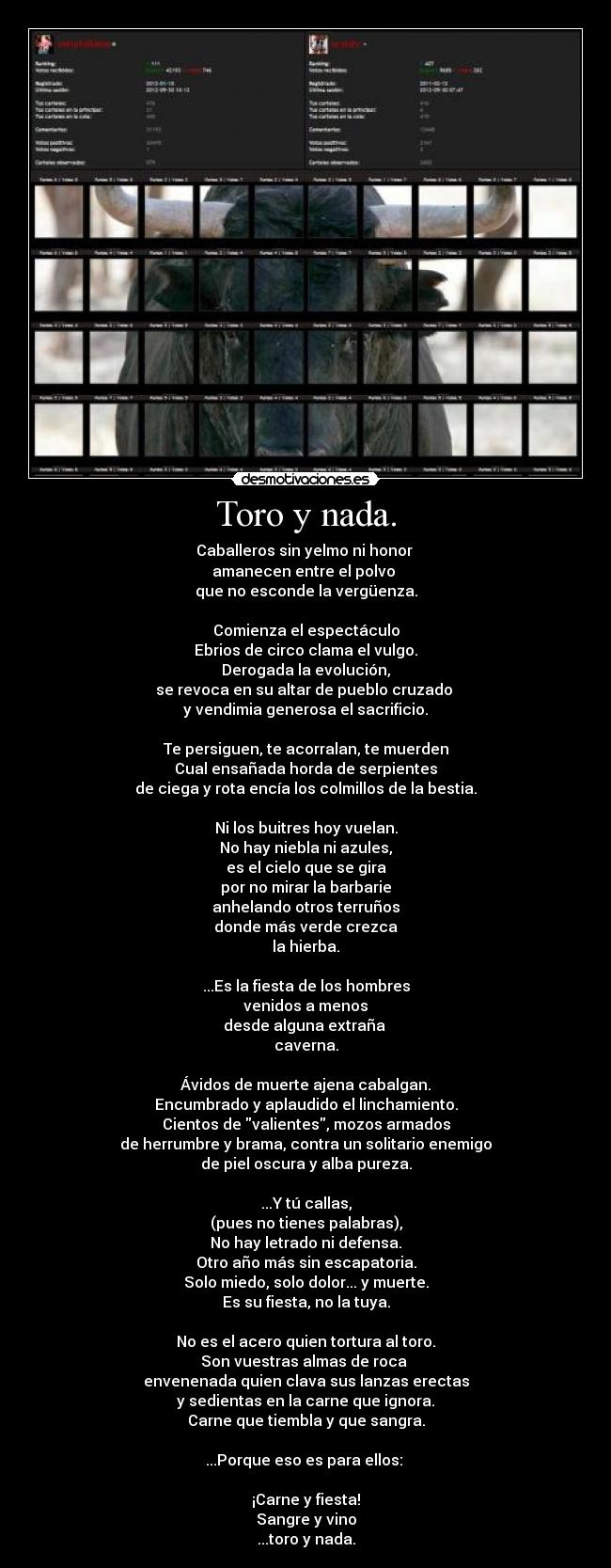 Toro y nada. - Caballeros sin yelmo ni honor
amanecen entre el polvo
que no esconde la vergüenza.
Comienza el espectáculo
Ebrios de circo clama el vulgo.
Derogada la evolución,
se revoca en su altar de pueblo cruzado
y vendimia generosa el sacrificio.
Te persiguen, te acorralan, te muerden
Cual ensañada horda de serpientes
de ciega y rota encía los colmillos de la bestia.
Ni los buitres hoy vuelan.
No hay niebla ni azules,
es el cielo que se gira
por no mirar la barbarie
anhelando otros terruños
donde más verde crezca
la hierba.
...Es la fiesta de los hombres
venidos a menos
desde alguna extraña
caverna.
Ávidos de muerte ajena cabalgan.
Encumbrado y aplaudido el linchamiento.
Cientos de valientes, mozos armados
de herrumbre y brama, contra un solitario enemigo
de piel oscura y alba pureza.
...Y tú callas,
(pues no tienes palabras),
No hay letrado ni defensa.
Otro año más sin escapatoria.
Solo miedo, solo dolor... y muerte.
Es su fiesta, no la tuya.
No es el acero quien tortura al toro.
Son vuestras almas de roca
envenenada quien clava sus lanzas erectas
y sedientas en la carne que ignora.
Carne que tiembla y que sangra.
...Porque eso es para ellos:
¡Carne y fiesta!
Sangre y vino
...toro y nada.