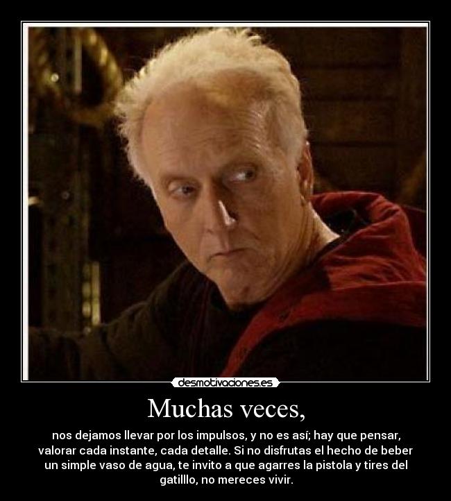 Muchas veces, - nos dejamos llevar por los impulsos, y no es así; hay que pensar,
valorar cada instante, cada detalle. Si no disfrutas el hecho de beber
un simple vaso de agua, te invito a que agarres la pistola y tires del
gatilllo, no mereces vivir.