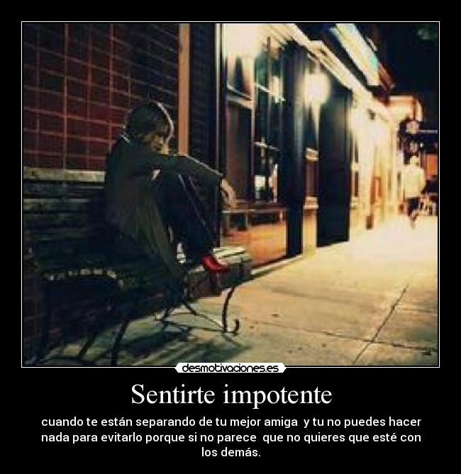 Sentirte impotente - cuando te están separando de tu mejor amiga y tu no puedes hacer
nada para evitarlo porque si no parece que no quieres que esté con
los demás.