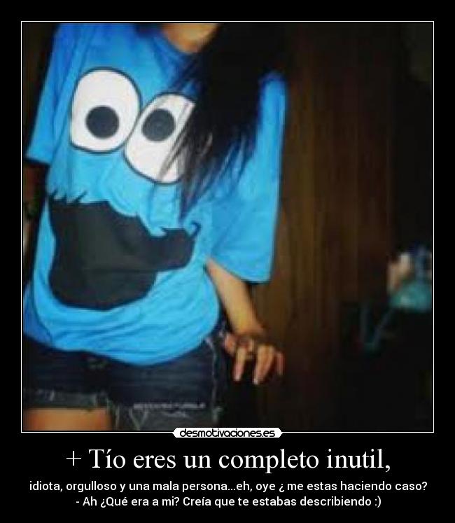+ Tío eres un completo inutil, - idiota, orgulloso y una mala persona...eh, oye ¿ me estas haciendo caso?
- Ah ¿Qué era a mi? Creía que te estabas describiendo :)