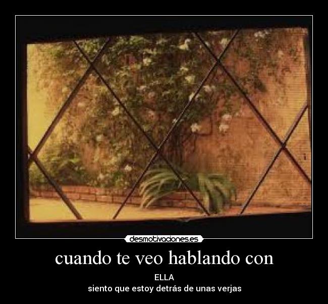 cuando te veo hablando con - ELLA
siento que estoy detrás de unas verjas