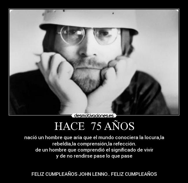 HACE  75 AÑOS - nació un hombre que aria que el mundo conociera la locura,la
rebeldía,la comprensión,la refección.
de un hombre que comprendió el significado de vivir
y de no rendirse pase lo que pase


FELIZ CUMPLEAÑOS JOHN LENNO.. FELIZ CUMPLEAÑOS