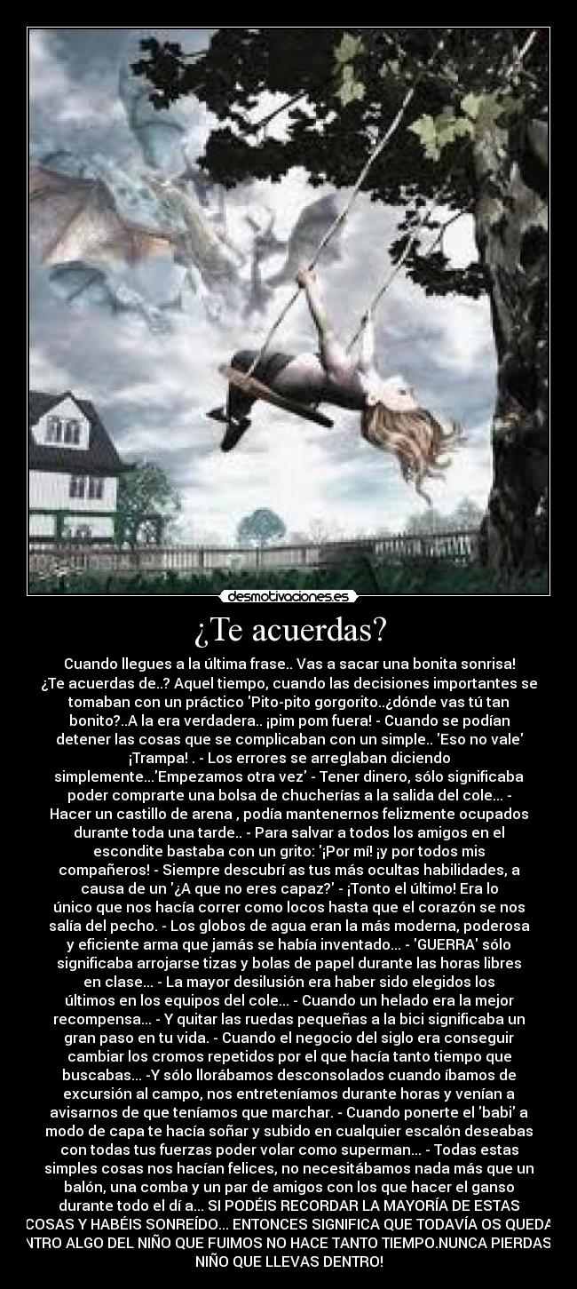 ¿Te acuerdas? - Cuando llegues a la última frase.. Vas a sacar una bonita sonrisa!
¿Te acuerdas de..? Aquel tiempo, cuando las decisiones importantes se
tomaban con un práctico Pito-pito gorgorito..¿dónde vas tú tan
bonito?..A la era verdadera.. ¡pim pom fuera! - Cuando se podían
detener las cosas que se complicaban con un simple.. Eso no vale
¡Trampa! . - Los errores se arreglaban diciendo
simplemente...Empezamos otra vez - Tener dinero, sólo significaba
poder comprarte una bolsa de chucherías a la salida del cole... -
Hacer un castillo de arena , podía mantenernos felizmente ocupados
durante toda una tarde.. - Para salvar a todos los amigos en el
escondite bastaba con un grito: ¡Por mí! ¡y por todos mis
compañeros! - Siempre descubrí as tus más ocultas habilidades, a
causa de un ¿A que no eres capaz? - ¡Tonto el último! Era lo
único que nos hacía correr como locos hasta que el corazón se nos
salía del pecho. - Los globos de agua eran la más moderna, poderosa
y eficiente arma que jamás se había inventado... - GUERRA sólo
significaba arrojarse tizas y bolas de papel durante las horas libres
en clase... - La mayor desilusión era haber sido elegidos los
últimos en los equipos del cole... - Cuando un helado era la mejor
recompensa... - Y quitar las ruedas pequeñas a la bici significaba un
gran paso en tu vida. - Cuando el negocio del siglo era conseguir
cambiar los cromos repetidos por el que hacía tanto tiempo que
buscabas... -Y sólo llorábamos desconsolados cuando íbamos de
excursión al campo, nos entreteníamos durante horas y venían a
avisarnos de que teníamos que marchar. - Cuando ponerte el babi a
modo de capa te hacía soñar y subido en cualquier escalón deseabas
con todas tus fuerzas poder volar como superman... - Todas estas
simples cosas nos hacían felices, no necesitábamos nada más que un
balón, una comba y un par de amigos con los que hacer el ganso
durante todo el dí a... SI PODÉIS RECORDAR LA MAYORÍA DE ESTAS
COSAS Y HABÉIS SONREÍDO... ENTONCES SIGNIFICA QUE TODAVÍA OS QUEDA
DENTRO ALGO DEL NIÑO QUE FUIMOS NO HACE TANTO TIEMPO.NUNCA PIERDAS AL
NIÑO QUE LLEVAS DENTRO!