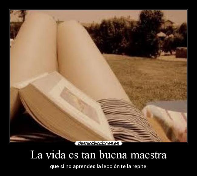 La vida es tan buena maestra - que si no aprendes la lección te la repite.